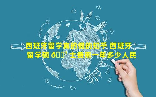 西班牙留学真的假的知乎 西班牙留学硕 🌹 士费用一年多少人民币